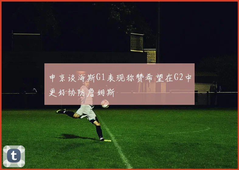 申京谈海斯G1表现称赞希望在G2中更好协防詹姆斯