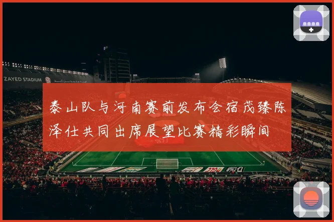 泰山队与河南赛前发布会宿茂臻陈泽仕共同出席展望比赛精彩瞬间