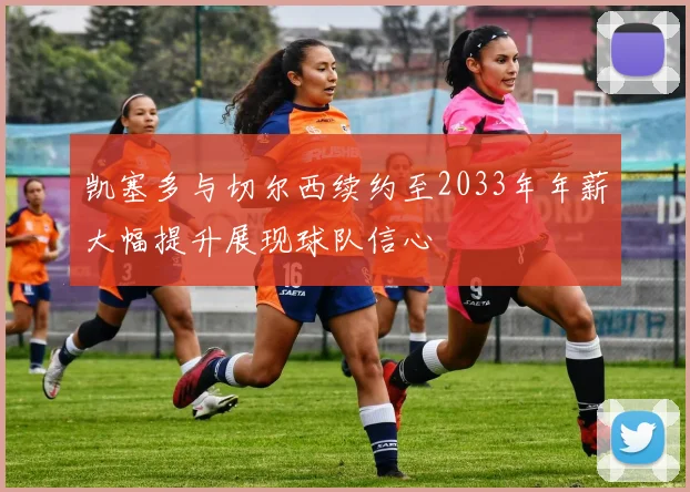 凯塞多与切尔西续约至2033年年薪大幅提升展现球队信心