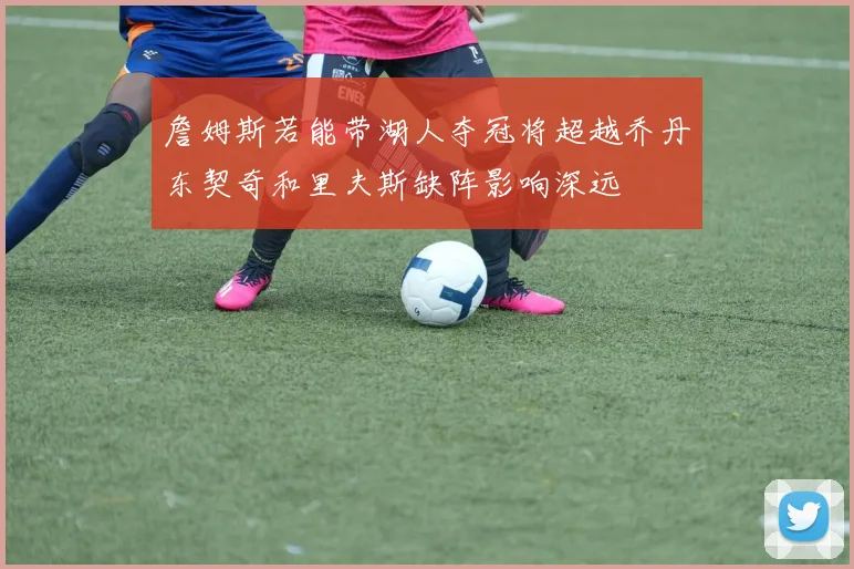 詹姆斯若能带湖人夺冠将超越乔丹东契奇和里夫斯缺阵影响深远