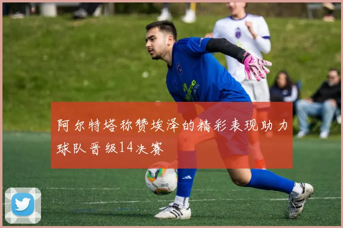 阿尔特塔称赞埃泽的精彩表现助力球队晋级14决赛