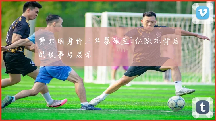 费尔明身价三年暴涨至1亿欧元背后的故事与启示