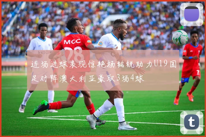 连场进球表现惊艳杨铭锐助力U19国足对阵澳大利亚豪取3场4球