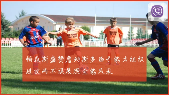 帕森斯盛赞詹姆斯多面手能力组织进攻两不误展现全能风采